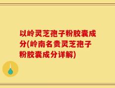 以岭灵芝孢子粉胶囊成分(岭南名贵灵芝孢子粉胶囊成分详解)