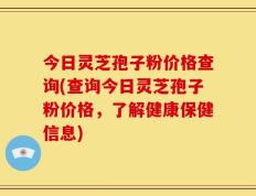 今日灵芝孢子粉价格查询(查询今日灵芝孢子粉价格，了解健康保健信息)