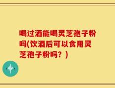 喝过酒能喝灵芝孢子粉吗(饮酒后可以食用灵芝孢子粉吗？)