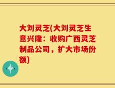 大刘灵芝(大刘灵芝生意兴隆：收购广西灵芝制品公司，扩大市场份额)