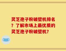 灵芝孢子粉破壁机排名？了解市场上最优质的灵芝孢子粉破壁机？