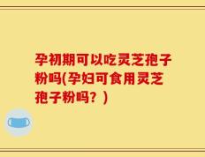 孕初期可以吃灵芝孢子粉吗(孕妇可食用灵芝孢子粉吗？)