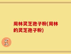 周林灵芝孢子粉(周林的灵芝孢子粉)