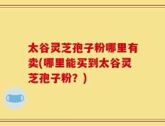 太谷灵芝孢子粉哪里有卖(哪里能买到太谷灵芝孢子粉？)