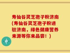寿仙谷灵芝孢子粉济南(寿仙谷灵芝孢子粉进驻济南，绿色健康营养来源等你来品尝！)
