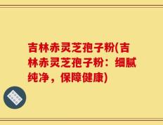 吉林赤灵芝孢子粉(吉林赤灵芝孢子粉：细腻纯净，保障健康)