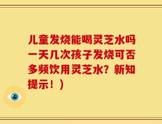 儿童发烧能喝灵芝水吗一天几次孩子发烧可否多频饮用灵芝水？新知提示！)