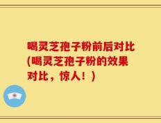 喝灵芝孢子粉前后对比(喝灵芝孢子粉的效果对比，惊人！)