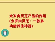 太岁肉灵芝产品的作用(太岁肉灵芝：一款多功能养生神器)