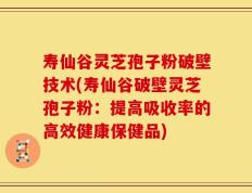 寿仙谷灵芝孢子粉破壁技术(寿仙谷破壁灵芝孢子粉：提高吸收率的高效健康保健品)