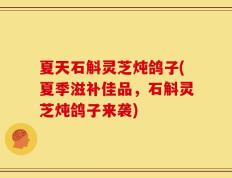夏天石斛灵芝炖鸽子(夏季滋补佳品，石斛灵芝炖鸽子来袭)