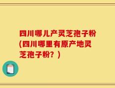 四川哪儿产灵芝孢子粉(四川哪里有原产地灵芝孢子粉？)