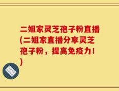 二姐家灵芝孢子粉直播(二姐家直播分享灵芝孢子粉，提高免疫力！)