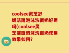 coolsee灵芝舒缓洁面泡沫洗面奶好用吗(coolsee灵芝洁面泡沫洗面奶使用效果如何？