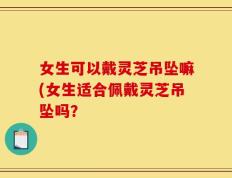 女生可以戴灵芝吊坠嘛(女生适合佩戴灵芝吊坠吗？