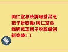 同仁堂总统牌破壁灵芝孢子粉胶囊(同仁堂总裁牌灵芝孢子粉胶囊创新突破！)
