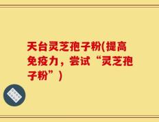 天台灵芝孢子粉(提高免疫力，尝试“灵芝孢子粉”)