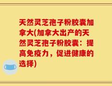 天然灵芝孢子粉胶囊加拿大(加拿大出产的天然灵芝孢子粉胶囊：提高免疫力，促进健康的选择)
