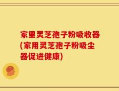 家里灵芝孢子粉吸收器(家用灵芝孢子粉吸尘器促进健康)