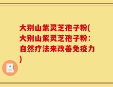 大别山紫灵芝孢子粉(大别山紫灵芝孢子粉：自然疗法来改善免疫力)