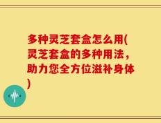多种灵芝套盒怎么用(灵芝套盒的多种用法，助力您全方位滋补身体)