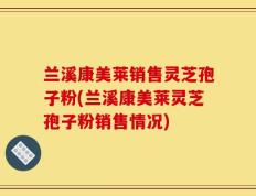 兰溪康美莱销售灵芝孢子粉(兰溪康美莱灵芝孢子粉销售情况)