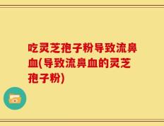吃灵芝孢子粉导致流鼻血(导致流鼻血的灵芝孢子粉)