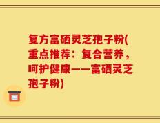 复方富硒灵芝孢子粉(重点推荐：复合营养，呵护健康——富硒灵芝孢子粉)