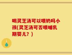 喝灵芝汤可以喂奶吗小孩(灵芝汤可否喂哺乳期婴儿？)