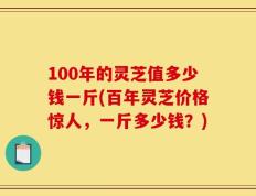 100年的灵芝值多少钱一斤(百年灵芝价格惊人，一斤多少钱？)