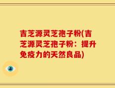 吉芝源灵芝孢子粉(吉芝源灵芝孢子粉：提升免疫力的天然良品)