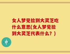 女人梦见捡到大灵芝吃什么意思(女人梦见捡到大灵芝代表什么？)