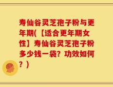 寿仙谷灵芝孢子粉与更年期(【适合更年期女性】寿仙谷灵芝孢子粉多少钱一袋？功效如何？)