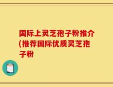 国际上灵芝孢子粉推介(推荐国际优质灵芝孢子粉