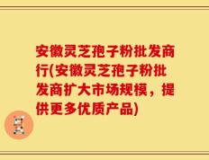 安徽灵芝孢子粉批发商行(安徽灵芝孢子粉批发商扩大市场规模，提供更多优质产品)