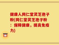 健康人同仁堂灵芝孢子粉(同仁堂灵芝孢子粉：保障健康，提高免疫力)