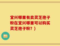 宜兴哪里有卖灵芝孢子粉在宜兴哪里可以购买灵芝孢子粉？)