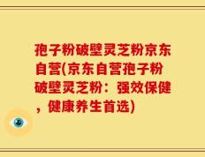 孢子粉破壁灵芝粉京东自营(京东自营孢子粉破壁灵芝粉：强效保健，健康养生首选)
