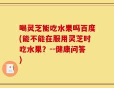 喝灵芝能吃水果吗百度(能不能在服用灵芝时吃水果？--健康问答)