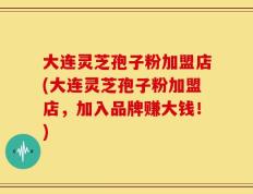 大连灵芝孢子粉加盟店(大连灵芝孢子粉加盟店，加入品牌赚大钱！)