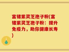 富锗紫灵芝孢子粉(富锗紫灵芝孢子粉：提升免疫力，助你健康长寿)