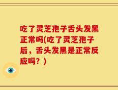 吃了灵芝孢子舌头发黑正常吗(吃了灵芝孢子后，舌头发黑是正常反应吗？)
