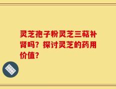 灵芝孢子粉灵芝三萜补肾吗？探讨灵芝的药用价值？
