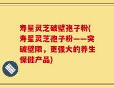 寿星灵芝破壁孢子粉(寿星灵芝孢子粉——突破壁限，更强大的养生保健产品)