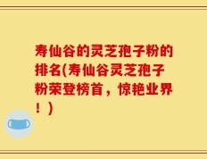 寿仙谷的灵芝孢子粉的排名(寿仙谷灵芝孢子粉荣登榜首，惊艳业界！)