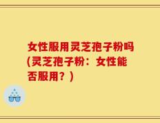 女性服用灵芝孢子粉吗(灵芝孢子粉：女性能否服用？)