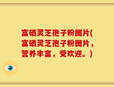 富硒灵芝孢子粉图片(富硒灵芝孢子粉图片，营养丰富，受欢迎。)