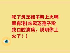 吃了灵芝孢子粉上火嘴里有泡(吃灵芝孢子粉致口腔溃疡，说明你上火了！)