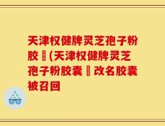 天津权健牌灵芝孢子粉胶袲(天津权健牌灵芝孢子粉胶囊袲改名胶囊被召回