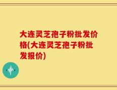 大连灵芝孢子粉批发价格(大连灵芝孢子粉批发报价)